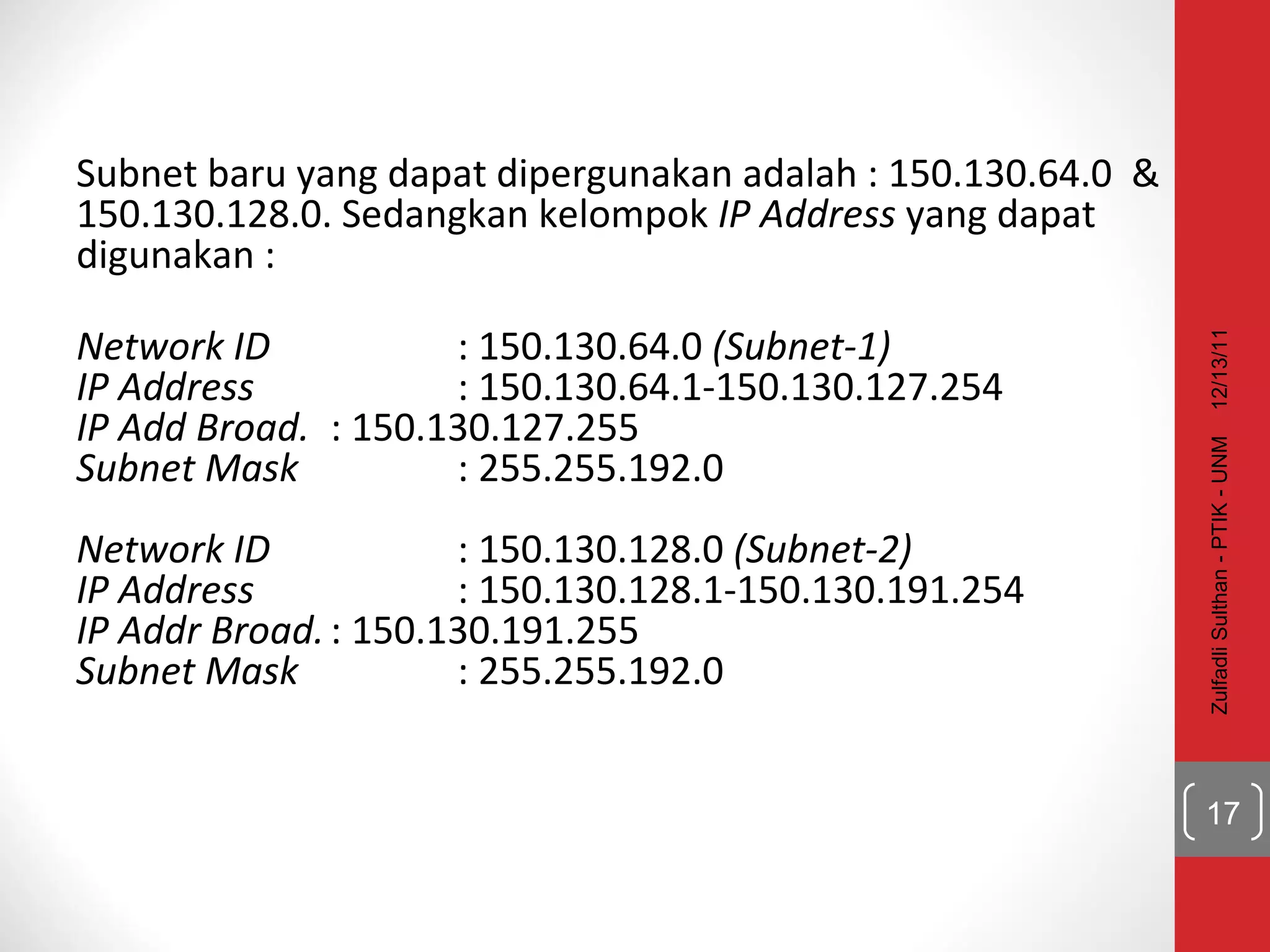 Subnet baru yang dapat dipergunakan adalah : 150.130.64.0  & 150.130.128.0. Sedangkan kelompok  IP Address  yang dapat digunakan :  Network ID : 150.130.64.0  (Subnet-1) IP Address : 150.130.64.1-150.130.127.254 IP Add Broad. : 150.130.127.255 Subnet Mask : 255.255.192.0 Network ID : 150.130.128.0  (Subnet-2) IP Address : 150.130.128.1-150.130.191.254 IP Addr Broad. : 150.130.191.255 Subnet Mask : 255.255.192.0 12/13/11 Zulfadli Sulthan - PTIK - UNM 