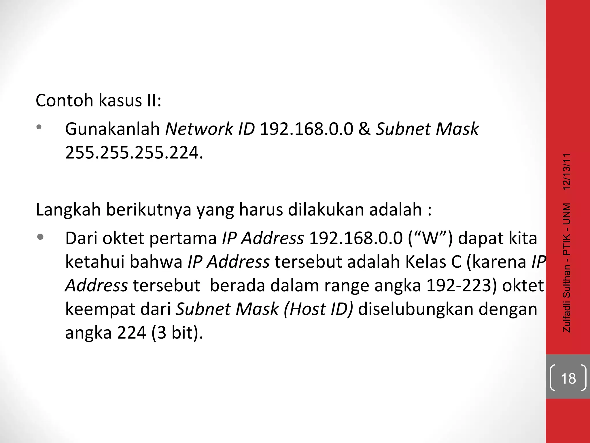 Contoh kasus II: Gunakanlah  Network ID  192.168.0.0 &  Subnet Mask  255.255.255.224.  Langkah berikutnya yang harus dilakukan adalah : Dari oktet pertama  IP Address  192.168.0.0 (“W”) dapat kita ketahui bahwa  IP Address  tersebut adalah Kelas C (karena  IP Address  tersebut  berada dalam range angka 192-223) oktet keempat dari  Subnet Mask (Host ID)  diselubungkan dengan angka 224 (3 bit). 12/13/11 Zulfadli Sulthan - PTIK - UNM 