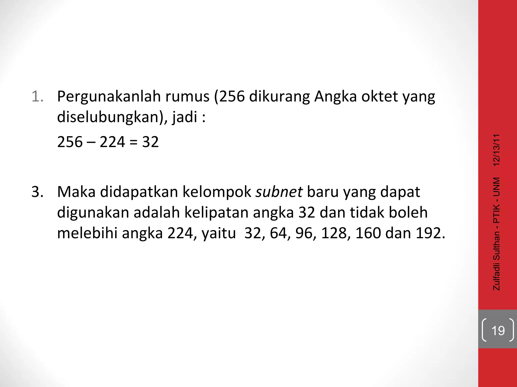 Pergunakanlah rumus (256 dikurang Angka oktet yang diselubungkan), jadi : 256 – 224 = 32 3. Maka didapatkan kelompok  subnet  baru yang dapat digunakan adalah kelipatan angka 32 dan tidak boleh melebihi angka 224, yaitu  32, 64, 96, 128, 160 dan 192. 12/13/11 Zulfadli Sulthan - PTIK - UNM 