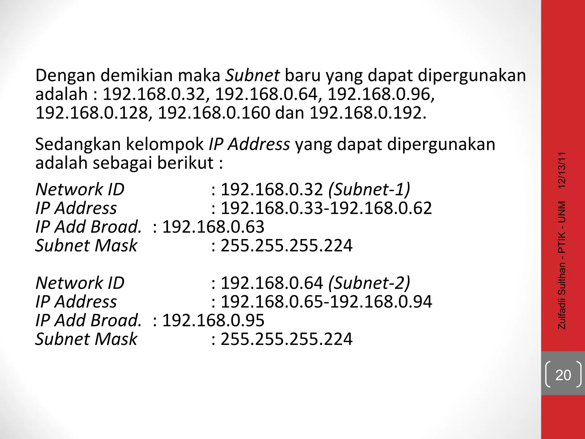 Dengan demikian maka  Subnet  baru yang dapat dipergunakan adalah : 192.168.0.32, 192.168.0.64, 192.168.0.96, 192.168.0.128, 192.168.0.160 dan 192.168.0.192.  Sedangkan kelompok  IP Address  yang dapat dipergunakan adalah sebagai berikut : Network ID : 192.168.0.32  (Subnet-1) IP Address : 192.168.0.33-192.168.0.62 IP Add Broad. : 192.168.0.63 Subnet Mask : 255.255.255.224 Network ID : 192.168.0.64  (Subnet-2) IP Address : 192.168.0.65-192.168.0.94 IP Add Broad. : 192.168.0.95 Subnet Mask : 255.255.255.224 12/13/11 Zulfadli Sulthan - PTIK - UNM 