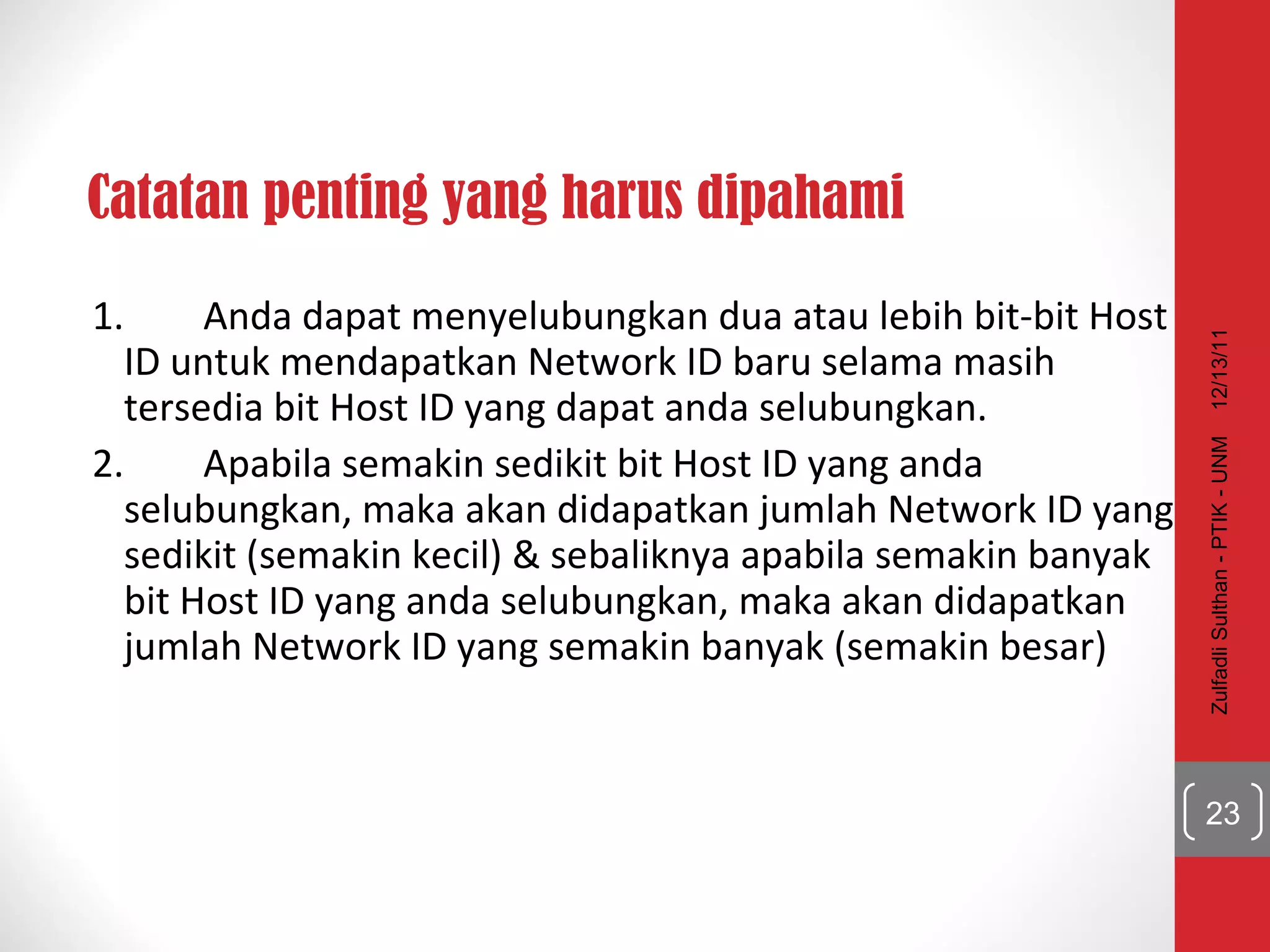 Catatan penting yang harus dipahami 1. Anda dapat menyelubungkan dua atau lebih bit-bit Host ID untuk mendapatkan Network ID baru selama masih tersedia bit Host ID yang dapat anda selubungkan. 2. Apabila semakin sedikit bit Host ID yang anda selubungkan, maka akan didapatkan jumlah Network ID yang sedikit (semakin kecil) & sebaliknya apabila semakin banyak bit Host ID yang anda selubungkan, maka akan didapatkan jumlah Network ID yang semakin banyak (semakin besar) 12/13/11 Zulfadli Sulthan - PTIK - UNM 