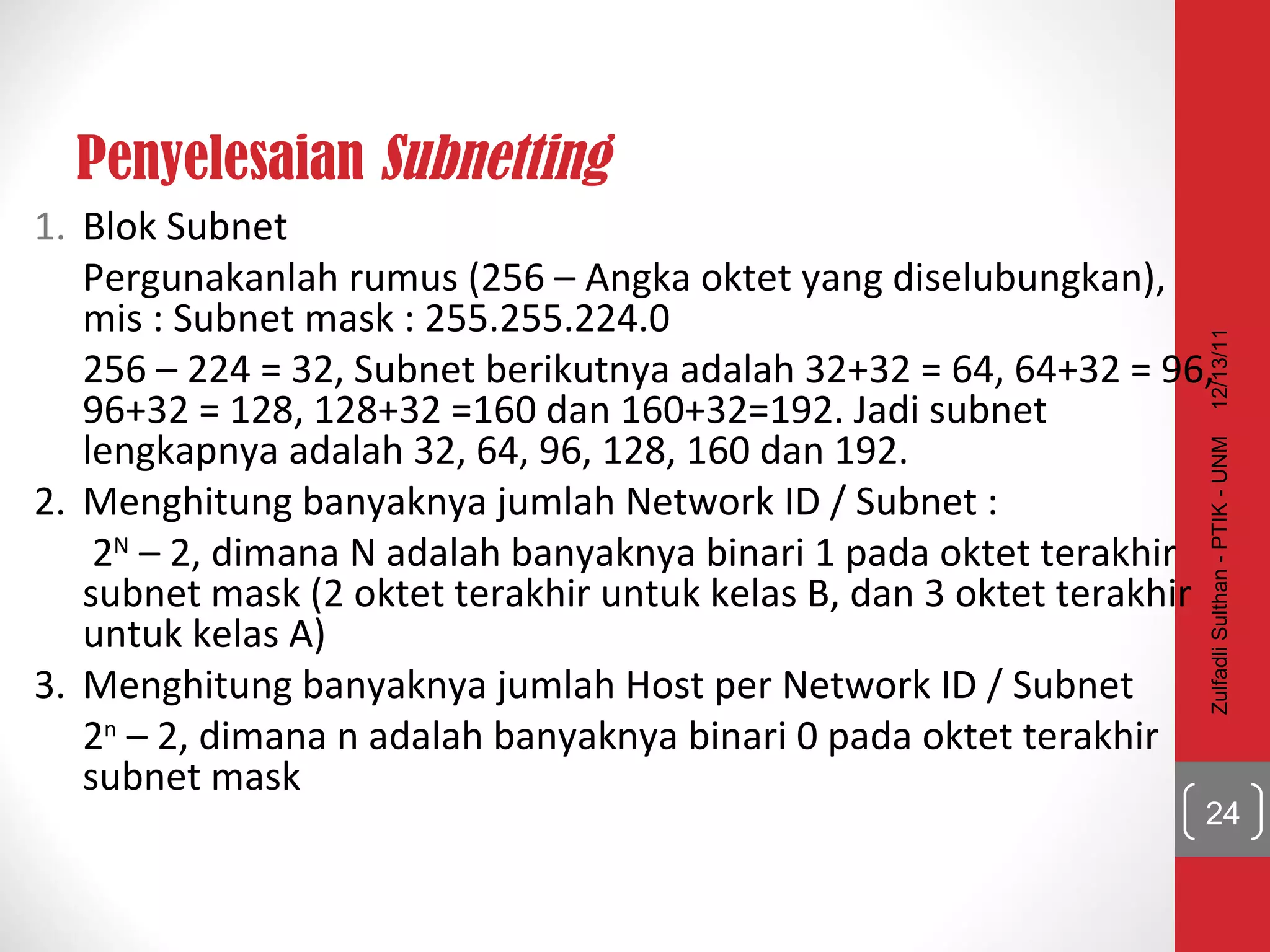 Penyelesaian  Subnetting Blok Subnet  Pergunakanlah rumus (256 – Angka oktet yang diselubungkan), mis : Subnet mask : 255.255.224.0 256 – 224 = 32, Subnet berikutnya adalah 32+32 = 64, 64+32 = 96, 96+32 = 128, 128+32 =160 dan 160+32=192. Jadi subnet lengkapnya adalah 32, 64, 96, 128, 160 dan 192.  2. Menghitung banyaknya jumlah Network ID / Subnet :   2 N  – 2, dimana N adalah banyaknya binari 1 pada oktet terakhir subnet mask (2 oktet terakhir untuk kelas B, dan 3 oktet terakhir untuk kelas A)  3. Menghitung banyaknya jumlah Host per Network ID / Subnet 2 n  – 2, dimana n adalah banyaknya binari 0 pada oktet terakhir subnet mask  12/13/11 Zulfadli Sulthan - PTIK - UNM 