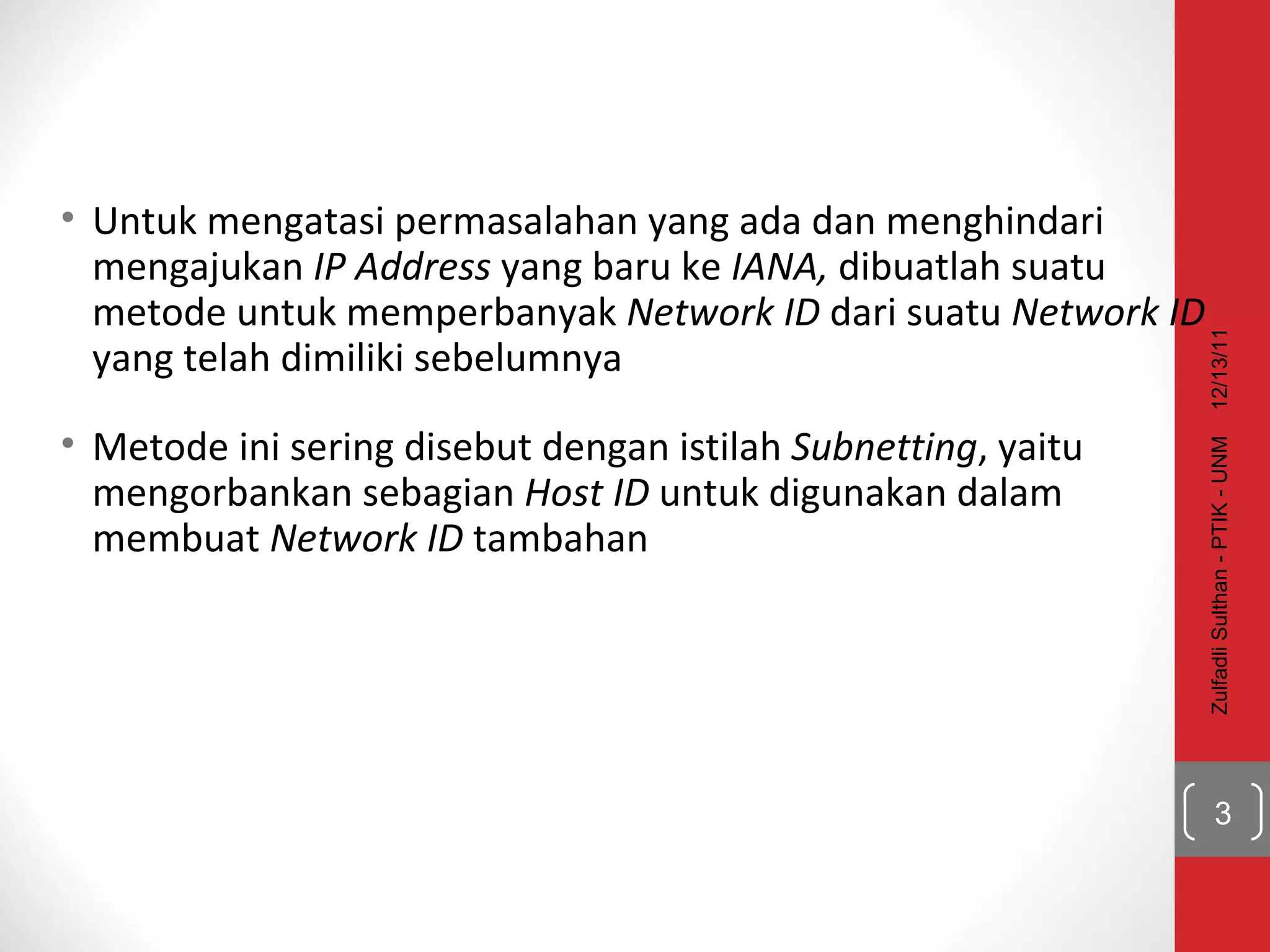 Untuk mengatasi permasalahan yang ada dan menghindari mengajukan  IP Address  yang baru ke  IANA,  dibuatlah suatu metode untuk memperbanyak  Network ID  dari suatu  Network ID  yang telah dimiliki sebelumnya Metode ini sering disebut dengan istilah  Subnetting , yaitu mengorbankan sebagian  Host ID  untuk digunakan dalam membuat  Network ID  tambahan 12/13/11 Zulfadli Sulthan - PTIK - UNM 