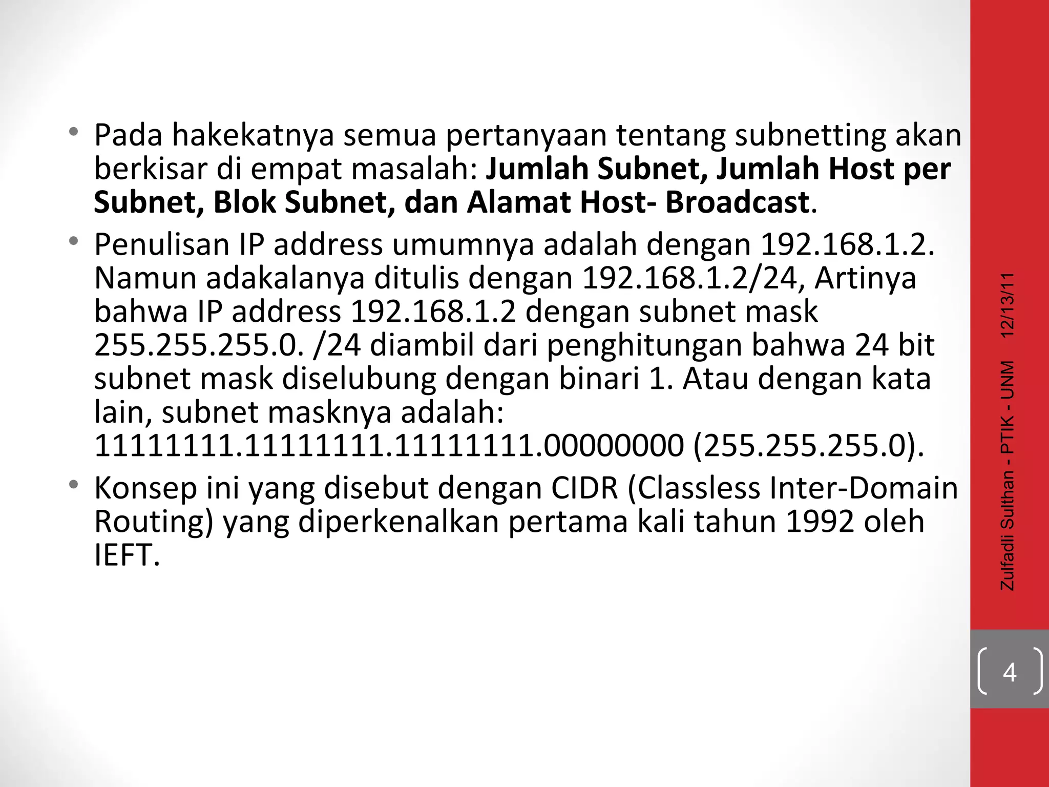 Pada hakekatnya semua pertanyaan tentang subnetting akan berkisar di empat masalah:  Jumlah Subnet, Jumlah Host per Subnet, Blok Subnet, dan Alamat Host- Broadcast . Penulisan IP address umumnya adalah dengan 192.168.1.2. Namun adakalanya ditulis dengan 192.168.1.2/24, Artinya bahwa IP address 192.168.1.2 dengan subnet mask 255.255.255.0. /24 diambil dari penghitungan bahwa 24 bit subnet mask diselubung dengan binari 1. Atau dengan kata lain, subnet masknya adalah: 11111111.11111111.11111111.00000000 (255.255.255.0).  Konsep ini yang disebut dengan CIDR (Classless Inter-Domain Routing) yang diperkenalkan pertama kali tahun 1992 oleh IEFT. 12/13/11 Zulfadli Sulthan - PTIK - UNM 