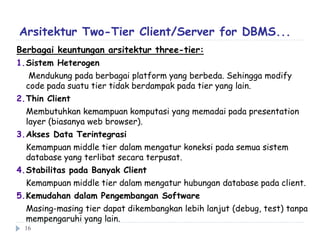Berbagai keuntungan arsitektur three-tier:
1.Sistem Heterogen
Mendukung pada berbagai platform yang berbeda. Sehingga modify
code pada suatu tier tidak berdampak pada tier yang lain.
2.Thin Client
Membutuhkan kemampuan komputasi yang memadai pada presentation
layer (biasanya web browser).
3.Akses Data Terintegrasi
Kemampuan middle tier dalam mengatur koneksi pada semua sistem
database yang terlibat secara terpusat.
4.Stabilitas pada Banyak Client
Kemampuan middle tier dalam mengatur hubungan database pada client.
5.Kemudahan dalam Pengembangan Software
Masing-masing tier dapat dikembangkan lebih lanjut (debug, test) tanpa
mempengaruhi yang lain.
Arsitektur Two-Tier Client/Server for DBMS...
16
 