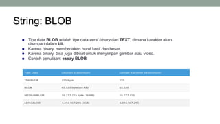 String: BLOB
 Tipe data BLOB adalah tipe data versi binary dari TEXT, dimana karakter akan
disimpan dalam bit.
 Karena binary, membedakan huruf kecil dan besar.
 Karena binary, bisa juga dibuat untuk menyimpan gambar atau video.
 Contoh penulisan: essay BLOB
15
 