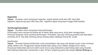 Terhitung/Calculated
Tujuan Gunakan untuk menyimpan hasil perhitungan.
Perhitungan harus merujuk ke bidang lain di dalam tabel yang sama. Anda akan menggunakan
Penyusun Ekspresi untuk membuat perhitungan. Perhatikan, tipe data Terhitung pertama kali dikenalkan
di Access 2010. Tipe data Terhitung hanya tersedia dalam database format file .accdb.
Hyperlink
Tujuan Gunakan untuk menyimpan hyperlink, seperti alamat email atau URL situs Web.
Hyperlink dapat berupa jalur UNC atau URL. Hyperlink dapat menyimpan hingga 2048 karakter.
AutoNumber
Tujuan Gunakan bidang AutoNumber untuk menyediakan nilai yang unik dengan tujuan untuk membuat
setiap catatan unik. Penggunaan bidang AutoNumber paling umum adalah sebagai kunci utama,
khususnya ketika tidak ada kunci alami cocok (kunci yang didasarkan pada bidang data) yang tersedia.
Nilai bidang AutoNumber memerlukan 4 atau 16 byte, tergantung pada nilai properti Ukuran Bidangnya.
 