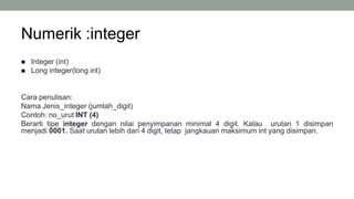 Numerik :integer
7
 Integer (int)
 Long integer(long int)
Cara penulisan:
Nama Jenis_integer (jumlah_digit)
Contoh: no_urut INT (4)
Berarti tipe integer dengan nilai penyimpanan minimal 4 digit. Kalau urutan 1 disimpan
menjadi 0001. Saat urutan lebih dari 4 digit, tetap jangkauan maksimum int yang disimpan.
 