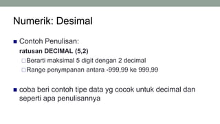 Numerik: Desimal
8
 Contoh Penulisan:
ratusan DECIMAL (5,2)
Berarti maksimal 5 digit dengan 2 decimal
Range penympanan antara -999,99 ke 999,99
 coba beri contoh tipe data yg cocok untuk decimal dan
seperti apa penulisannya
 