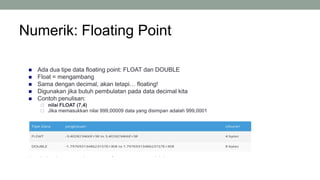 Numerik: Floating Point
 Ada dua tipe data floating point: FLOAT dan DOUBLE
 Float = mengambang
 Sama dengan decimal, akan tetapi… floating!
 Digunakan jika butuh pembulatan pada data decimal kita
 Contoh penulisan:
 nilai FLOAT (7,4)
 Jika memasukkan nilai 999,00009 data yang disimpan adalah 999,0001
9
 