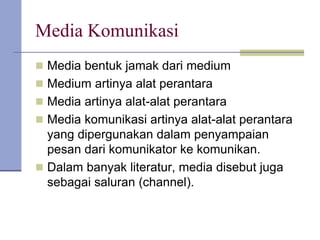 Media Komunikasi
 Media bentuk jamak dari medium
 Medium artinya alat perantara
 Media artinya alat-alat perantara
 Media komunikasi artinya alat-alat perantara
yang dipergunakan dalam penyampaian
pesan dari komunikator ke komunikan.
 Dalam banyak literatur, media disebut juga
sebagai saluran (channel).
 