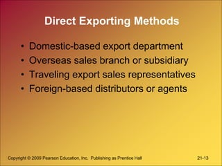 Copyright © 2009 Pearson Education, Inc. Publishing as Prentice Hall 21-13
Direct Exporting Methods
• Domestic-based export department
• Overseas sales branch or subsidiary
• Traveling export sales representatives
• Foreign-based distributors or agents
 