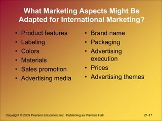 Copyright © 2009 Pearson Education, Inc. Publishing as Prentice Hall 21-17
What Marketing Aspects Might Be
Adapted for International Marketing?
• Product features
• Labeling
• Colors
• Materials
• Sales promotion
• Advertising media
• Brand name
• Packaging
• Advertising
execution
• Prices
• Advertising themes
 
