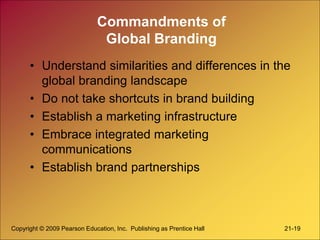 Copyright © 2009 Pearson Education, Inc. Publishing as Prentice Hall 21-19
Commandments of
Global Branding
• Understand similarities and differences in the
global branding landscape
• Do not take shortcuts in brand building
• Establish a marketing infrastructure
• Embrace integrated marketing
communications
• Establish brand partnerships
 