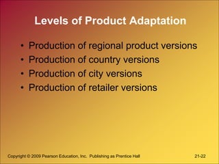 Copyright © 2009 Pearson Education, Inc. Publishing as Prentice Hall 21-22
Levels of Product Adaptation
• Production of regional product versions
• Production of country versions
• Production of city versions
• Production of retailer versions
 