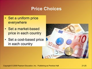Copyright © 2009 Pearson Education, Inc. Publishing as Prentice Hall 21-25
Price Choices
• Set a uniform price
everywhere
• Set a market-based
price in each country
• Set a cost-based price
in each country
 
