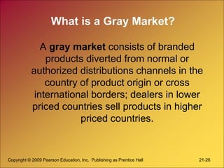 Copyright © 2009 Pearson Education, Inc. Publishing as Prentice Hall 21-26
What is a Gray Market?
A gray market consists of branded
products diverted from normal or
authorized distributions channels in the
country of product origin or cross
international borders; dealers in lower
priced countries sell products in higher
priced countries.
 