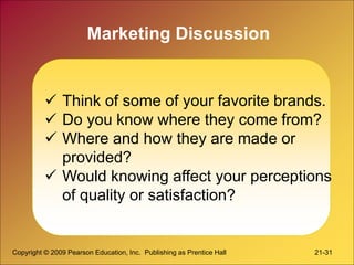 Copyright © 2009 Pearson Education, Inc. Publishing as Prentice Hall 21-31
Marketing Discussion
 Think of some of your favorite brands.
 Do you know where they come from?
 Where and how they are made or
provided?
 Would knowing affect your perceptions
of quality or satisfaction?
 