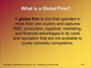 Copyright © 2009 Pearson Education, Inc. Publishing as Prentice Hall 21-4
What is a Global Firm?
A global firm is one that operates in
more than one country and captures
R&D, production, logistical, marketing,
and financial advantages in its costs
and reputation that are not available to
purely domestic competitors.
 