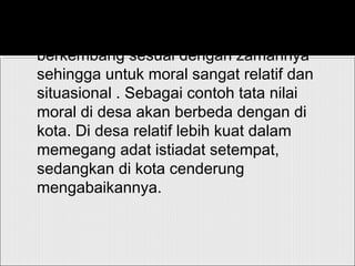 Dalam hal ini, pemikiran tersebut akan
berkembang sesuai dengan zamannya
sehingga untuk moral sangat relatif dan
situasional . Sebagai contoh tata nilai
moral di desa akan berbeda dengan di
kota. Di desa relatif lebih kuat dalam
memegang adat istiadat setempat,
sedangkan di kota cenderung
mengabaikannya.
 
