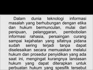 Dalam dunia teknologi informasi
masalah yang berhubungan dengan etika
dan hukum bermunculan, mulai dari
penipuan, pelanggaran, pembobolan
informasi rahasia, persaingan curang
sampai kejahatan yang sifatnya pidana
sudah sering terjadi tanpa dapat
diselesaikan secara memuaskan melalui
hukum dan prosedur penyidikan yang ada
saat ini, mengingat kurangnya landasan
hukum yang dapat diterapkan untuk
perbuatan hukum yang spesifik tersebut
 
