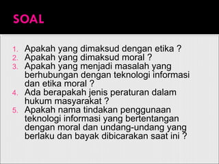 1. Apakah yang dimaksud dengan etika ?
2. Apakah yang dimaksud moral ?
3. Apakah yang menjadi masalah yang
berhubungan dengan teknologi informasi
dan etika moral ?
4. Ada berapakah jenis peraturan dalam
hukum masyarakat ?
5. Apakah nama tindakan penggunaan
teknologi informasi yang bertentangan
dengan moral dan undang-undang yang
berlaku dan bayak dibicarakan saat ini ?
 
