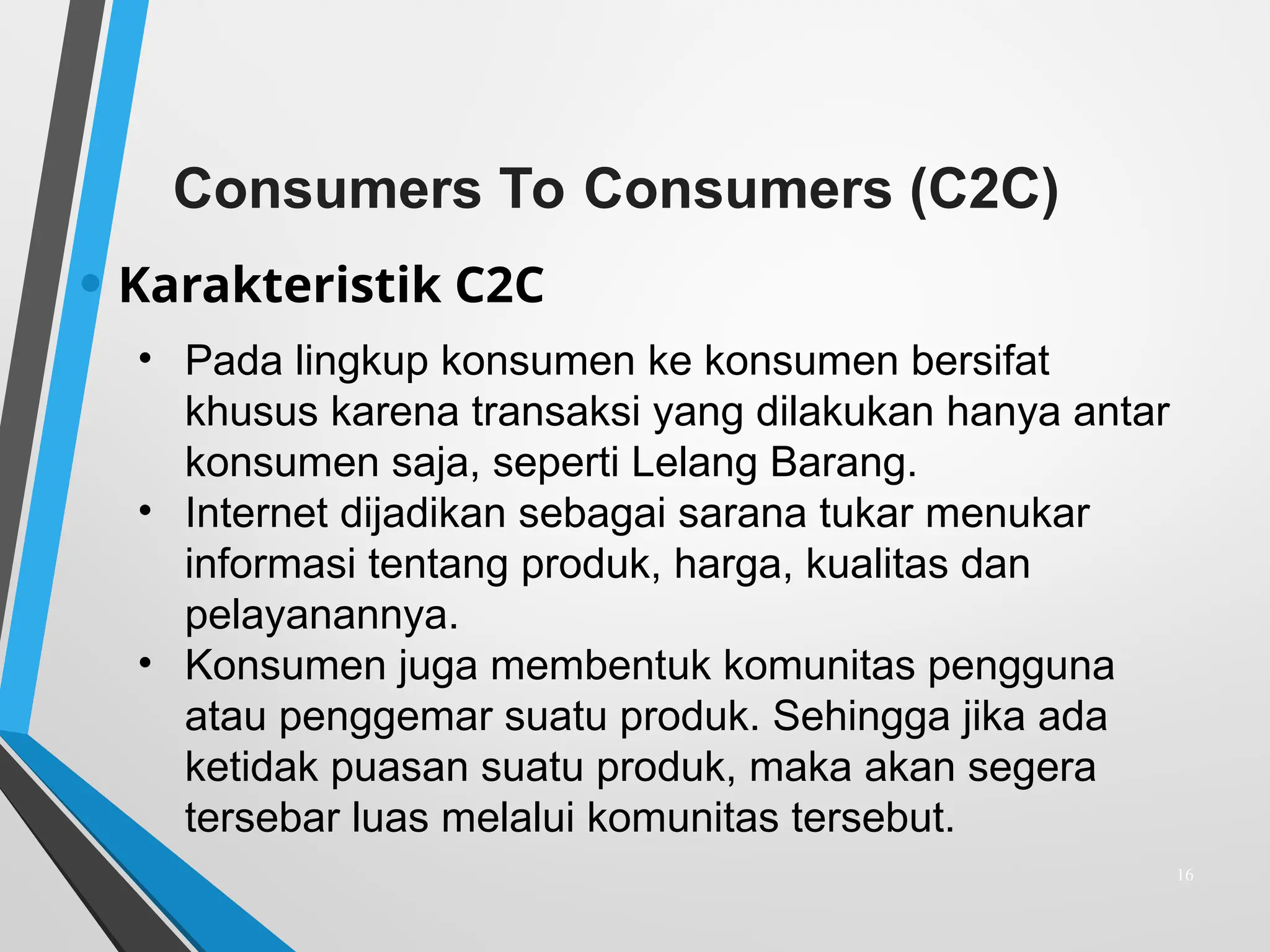 Consumers To Consumers (C2C)
• Karakteristik C2C
16
• Pada lingkup konsumen ke konsumen bersifat
khusus karena transaksi yang dilakukan hanya antar
konsumen saja, seperti Lelang Barang.
• Internet dijadikan sebagai sarana tukar menukar
informasi tentang produk, harga, kualitas dan
pelayanannya.
• Konsumen juga membentuk komunitas pengguna
atau penggemar suatu produk. Sehingga jika ada
ketidak puasan suatu produk, maka akan segera
tersebar luas melalui komunitas tersebut.
 