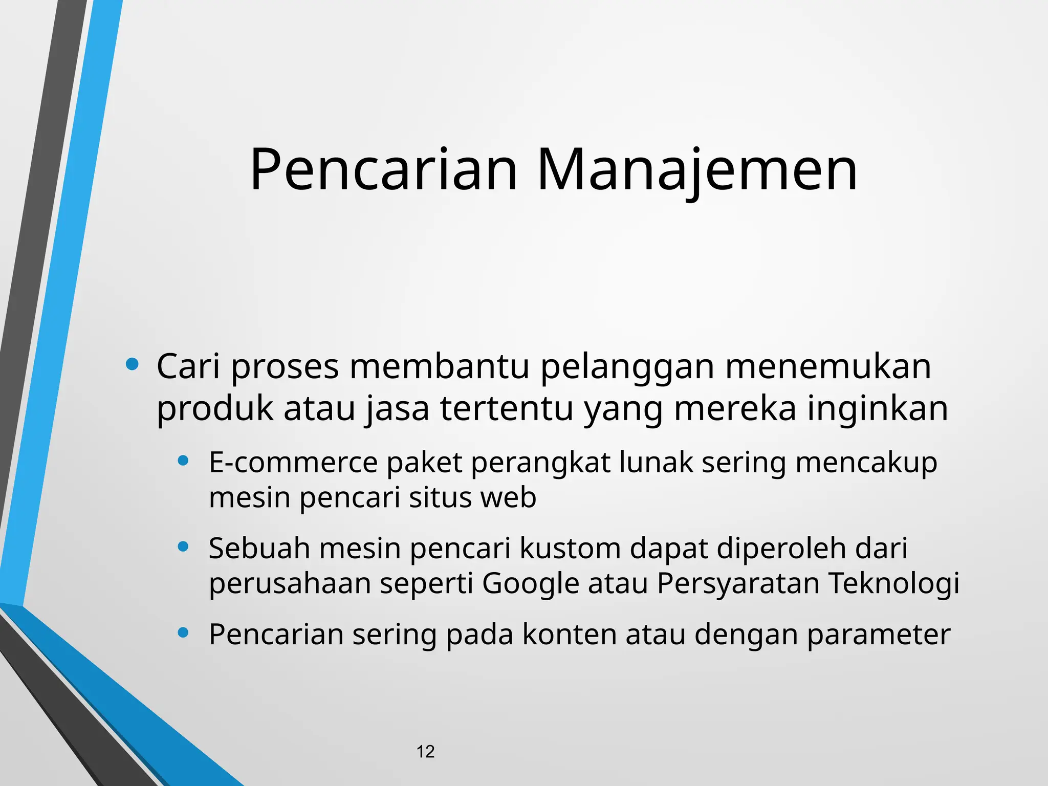 Pencarian Manajemen
• Cari proses membantu pelanggan menemukan
produk atau jasa tertentu yang mereka inginkan
• E-commerce paket perangkat lunak sering mencakup
mesin pencari situs web
• Sebuah mesin pencari kustom dapat diperoleh dari
perusahaan seperti Google atau Persyaratan Teknologi
• Pencarian sering pada konten atau dengan parameter
12
 