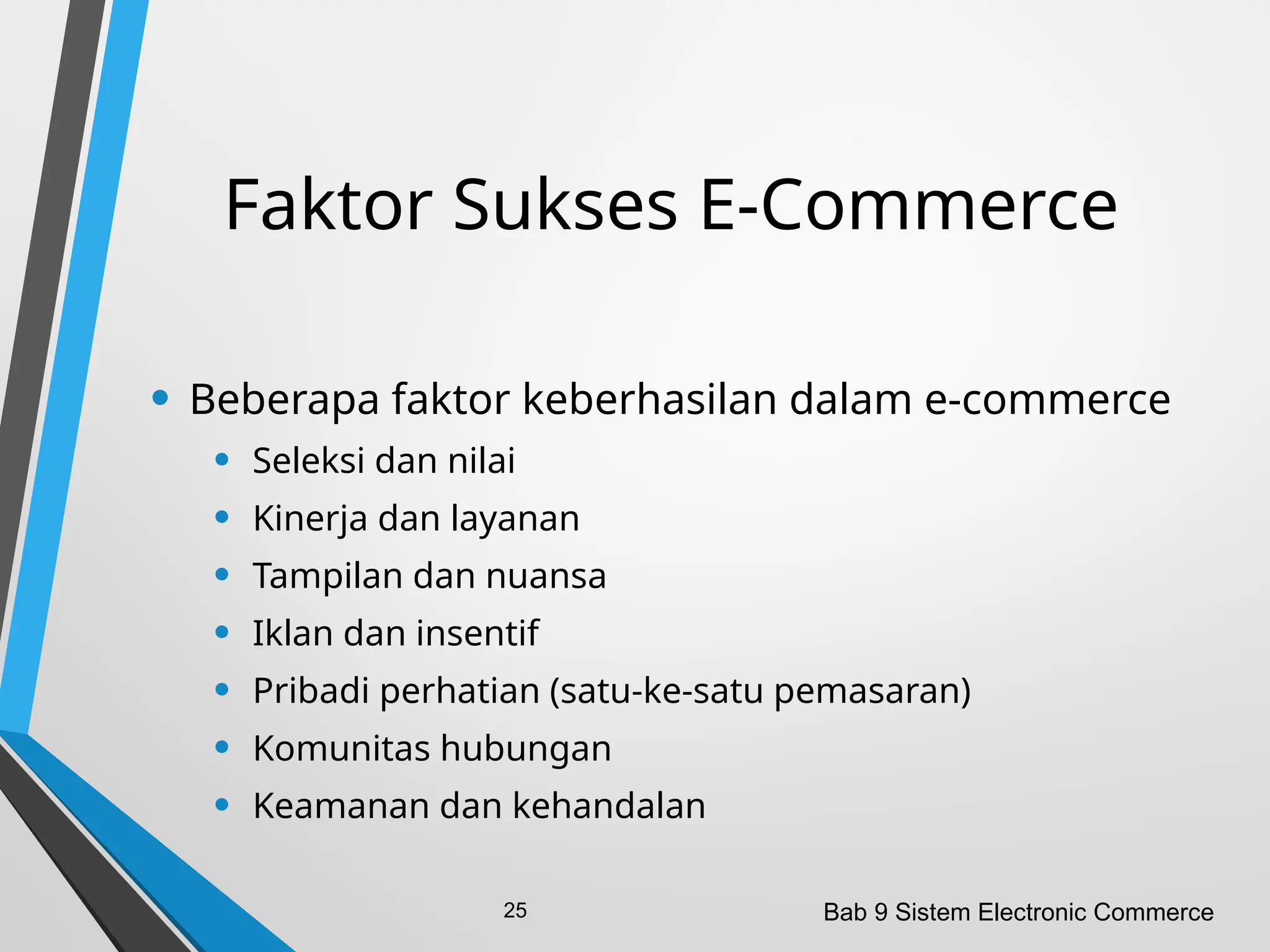 Faktor Sukses E-Commerce
• Beberapa faktor keberhasilan dalam e-commerce
• Seleksi dan nilai
• Kinerja dan layanan
• Tampilan dan nuansa
• Iklan dan insentif
• Pribadi perhatian (satu-ke-satu pemasaran)
• Komunitas hubungan
• Keamanan dan kehandalan
Bab 9 Sistem Electronic Commerce
25
 