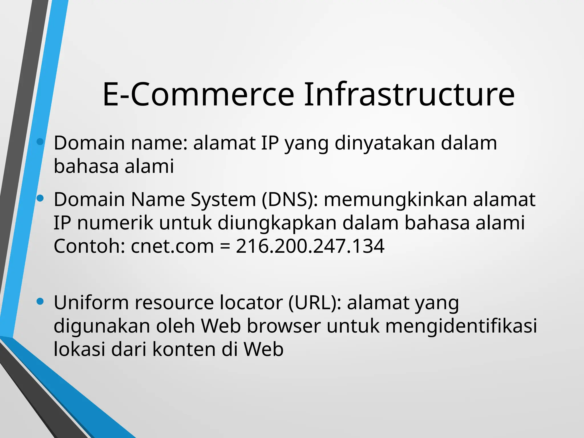 E-Commerce Infrastructure
• Domain name: alamat IP yang dinyatakan dalam
bahasa alami
• Domain Name System (DNS): memungkinkan alamat
IP numerik untuk diungkapkan dalam bahasa alami
Contoh: cnet.com = 216.200.247.134
• Uniform resource locator (URL): alamat yang
digunakan oleh Web browser untuk mengidentifikasi
lokasi dari konten di Web
 