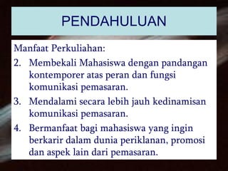 PENDAHULUAN Manfaat Perkuliahan: Membekali Mahasiswa dengan pandangan kontemporer atas peran dan fungsi komunikasi pemasaran. Mendalami secara lebih jauh kedinamisan komunikasi pemasaran. Bermanfaat bagi mahasiswa yang ingin berkarir dalam dunia periklanan, promosi dan aspek lain dari pemasaran. 
