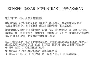 KONSEP DASAR KOMUNIKASI PEMASARAN   AKTIVITAS PEMASARAN MODERN: TDK HANYA MENGEMBANGKAN PRODUK YG BAIK, MENAWARKAN DGN HARGA MENARIK, & PRODUK MUDAH DIDAPAT PELANGGAN. PERUSAHAAN HARUS BERKOMUNIKASI DGN PELANGGAN YG ADA MAUPUN POTENSIAL, PENGECER, PEMASOK, PIHAK-PIHAK YG BERKEPENTINGAN DGN PERUSAHAAN, DAN MASYARAKAT UMUM. BAGI SEBAGIAN BESAR PERUSAHAAN, PERTANYAANNYA BUKAN APAKAH MELAKUKAN KOMUNIKASI ATAU TIDAK? TETAPI ADA 3 PERTANYAAN:    APA YANG DIKOMUNIKASIKAN?    KEPADA SIAPA DILAKUKAN KOMUNIKASI?    BERAPA SERING (INTENSITAS) KOMUNIKASI DILAKUKAN? 