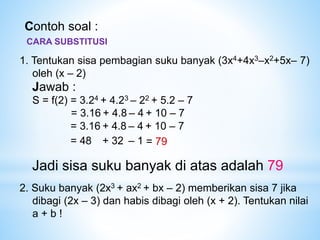 Contoh soal :
1. Tentukan sisa pembagian suku banyak (3x4+4x3–x2+5x– 7)
oleh (x – 2)
Jawab :
S = f(2) = 3.24 + 4.23 – 22 + 5.2 – 7
= 3.16 + 4.8 – 4 + 10 – 7
= 3.16 + 4.8 – 4 + 10 – 7
= 48 + 32 – 1 = 79
Jadi sisa suku banyak di atas adalah 79
2. Suku banyak (2x3 + ax2 + bx – 2) memberikan sisa 7 jika
dibagi (2x – 3) dan habis dibagi oleh (x + 2). Tentukan nilai
a + b !
CARA SUBSTITUSI
 