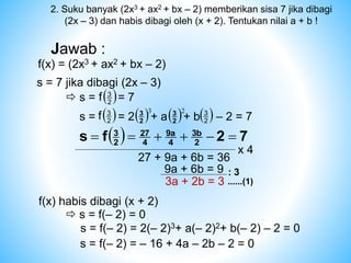Jawab :
f(x) = (2x3 + ax2 + bx – 2)
s = 7 jika dibagi (2x – 3)
 s = = 7
 
2
3
f
s = = 2 + a + b – 2 = 7
 
2
3
f  3
2
3
 
2
3
 2
2
3
  7
2
f
s 2
3b
4
9a
4
27
2
3






x 4
27 + 9a + 6b = 36
9a + 6b = 9 : 3
3a + 2b = 3 ......(1)
f(x) habis dibagi (x + 2)
 s = f(– 2) = 0
s = f(– 2) = 2(– 2)3+ a(– 2)2+ b(– 2) – 2 = 0
s = f(– 2) = – 16 + 4a – 2b – 2 = 0
2. Suku banyak (2x3 + ax2 + bx – 2) memberikan sisa 7 jika dibagi
(2x – 3) dan habis dibagi oleh (x + 2). Tentukan nilai a + b !
 