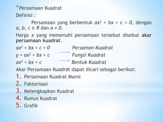 *Persamaan Kuadrat
Definisi :
Persamaan yang berbentuk ax2 + bx + c = 0, dengan
a, b, c ∈ R dan a ≠ 0.
Harga x yang memenuhi persamaan tersebut disebut akar
persamaan kuadrat.
ax2 + bx + c = 0 Persaman Kuadrat
y = ax2 + bx + c Fungsi Kuadrat
ax2 + bx + c Bentuk Kuadrat
Akar Persamaan Kuadrat dapat dicari sebagai berikut:
1. Persamaan Kuadrat Murni
2. Faktorisasi
3. Melengkapkan Kuadrat
4. Rumus Kuadrat
5. Grafik
 