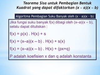 Teorema Sisa untuk Pembagian Bentuk
Kuadrat yang dapat difaktorkan (x – a)(x – b)
Algoritma Pembagian Suku Banyak oleh (x – a)(x – b)
Jika fungsi suku banyak f(x) dibagi oleh (x–a)(x – b),
selalu dapat dituliskan :
f(x) = p(x) . H(x) + s
f(x) = (x–a)(x – b) . H(x) + s(x)
f(x) = (x–a)(x – b) . H(x) + (px+q)
P adalah koefisien x dan q adalah konstanta
 