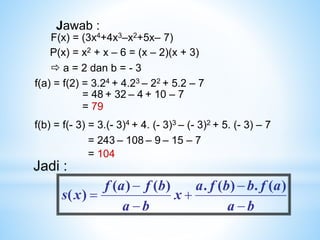 P(x) = x2 + x – 6 = (x – 2)(x + 3)
F(x) = (3x4+4x3–x2+5x– 7)
 a = 2 dan b = - 3
Jawab :
f(a) = f(2) = 3.24 + 4.23 – 22 + 5.2 – 7
= 48 + 32 – 4 + 10 – 7
= 79
f(b) = f(- 3) = 3.(- 3)4 + 4. (- 3)3 – (- 3)2 + 5. (- 3) – 7
= 243 – 108 – 9 – 15 – 7
= 104
b
a
a
f
b
b
f
a
x
b
a
b
f
a
f
x
s






)
(
.
)
(
.
)
(
)
(
)
(
Jadi :
 