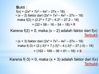 Bukti :
f(x) = (2x4 + 7x3 – 4x2 – 27x – 18)
• (x – 2) faktor dari (2x4 + 7x3 – 4x2 – 27x – 18)
maka f(2) = (2.24 + 7.23 – 4.22 – 27.2 – 18)
= (32 + 56 – 16 – 54 – 18) = 0
Karena f(2) = 0, maka (x – 2) adalah faktor dari f(x)
Terbukti
• (x + 3) faktor dari (2x4 + 7x3 – 4x2 – 27x – 18)
maka f(-3) = (2.(-3)4 + 7.(-3)3 – 4.(-3)2 – 27.(-3) – 18)
= (162 – 189 – 36 + 81 – 18) = 0
Karena f(-3) = 0, maka (x + 3) adalah faktor dari f(x)
Terbukti
 