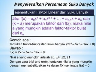 Menyelesaikan Persamaan Suku Banyak
Menentukan Faktor Linear dari Suku Banyak
Jika f(x) = a0xn + a1xn-1 + … + an-1x + an dan
(x – a) merupakan faktor dari f(x), maka nilai
a yang mungkin adalah faktor-faktor bulat
dari an
Contoh soal :
Tentukan faktor-faktor dari suku banyak (2x3 – 5x2 – 14x + 8)
Jawab :
Nilai a yang mungkin adalah ±8, ±4, ±2, ±1
Dengan cara trial and error, tentukan nilai a yang mungkin
dengan mensubstitusikan ke dalan f(x) sehingga f(a) = 0
f(x) = 2x3 – 5x2 – 14x + 8
 