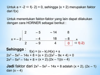 Untuk a = -2  f(- 2) = 0, sehingga (x + 2) merupakan faktor
dari f(x)
Untuk menentukan faktor-faktor yang lain dapat dilakukan
dengan cara HORNER sebagai berikut :
2 – 14
– 5 8
x = – 2
2
– 4 +
– 9
18
4
– 8
0  f(-2)
Sehingga :
f(x) = (x – k).H(x) + s
2x3 – 5x2 – 14x + 8 =
2x3 – 5x2 – 14x + 8 =
Jadi faktor dari 2x3 – 5x2 – 14x + 8 adalah (x + 2), (2x – 1)
dan (x – 4)
(x + 2).(2x2 – 9x + 4) + 0
(x + 2).(2x – 1)(x – 4)
 