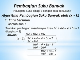 Pembagian Suku Banyak
Hitunglah 1.256 dibagi 3 dengan cara bersusun !
Algoritma Pembagian Suku Banyak oleh (x – k)
1. Cara bersusun
Contoh soal :
Tentukan pembagian suku banyak f(x) = 3x4 + 4x3 – x2 + 5x – 7
dibagi (x – 2) !
Jawab :
3x4 + 4x3 – x2 + 5x – 7
(x – 2)
3x3
3x4 – 6x3
-
10x3 – x2 + 5x – 7
+ 10x2
10x3 – 20x2
-
19x2 + 5x – 7
+ 19x
19x2 – 38x -
 