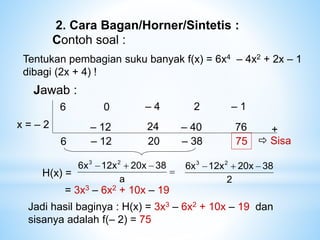 2. Cara Bagan/Horner/Sintetis :
Contoh soal :
Jawab :
6 – 4
0 – 1
2
x = – 2
6
– 12 +
– 12
24
20
– 40
– 38 75
76
 Sisa
Tentukan pembagian suku banyak f(x) = 6x4 – 4x2 + 2x – 1
dibagi (2x + 4) !
Jadi hasil baginya : H(x) = 3x3 – 6x2 + 10x – 19 dan
sisanya adalah f(– 2) = 75
H(x) = 



a
38
20x
12x
6x 2
3
= 3x3 – 6x2 + 10x – 19
2
38
20x
12x
6x 2
3



 