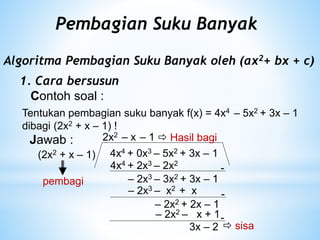 Pembagian Suku Banyak
Algoritma Pembagian Suku Banyak oleh (ax2+ bx + c)
1. Cara bersusun
Contoh soal :
Tentukan pembagian suku banyak f(x) = 4x4 – 5x2 + 3x – 1
dibagi (2x2 + x – 1) !
Jawab :
4x4 + 0x3 – 5x2 + 3x – 1
(2x2 + x – 1)
4x4 + 2x3 – 2x2
-
– 2x3 – 3x2 + 3x – 1
2x2
– 2x3 – x2 + x -
– 2x2 + 2x – 1
– x
-
– 1
– 2x2 – x + 1
3x – 2  sisa
 Hasil bagi
pembagi
 