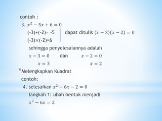 contoh :
3. 𝑥2 − 5𝑥 + 6 = 0
(-3)+(-2)= -5 dapat ditulis 𝑥 − 3 𝑥 − 2 = 0
(-3)×(-2)=6
sehingga penyelesaiannya adalah
𝑥 − 3 = 0 dan 𝑥 − 2 = 0
𝑥 = 3 𝑥 = 2
*Melengkapkan Kuadrat
contoh:
4. selesaikan 𝑥2 − 6𝑥 − 2 = 0
langkah 1: ubah bentuk menjadi
𝑥2 − 6𝑥 = 2
 