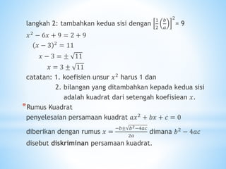 langkah 2: tambahkan kedua sisi dengan
1
2
𝑏
𝑎
2
= 9
𝑥2
− 6𝑥 + 9 = 2 + 9
𝑥 − 3 2 = 11
𝑥 − 3 = ± 11
𝑥 = 3 ± 11
catatan: 1. koefisien unsur 𝑥2 harus 1 dan
2. bilangan yang ditambahkan kepada kedua sisi
adalah kuadrat dari setengah koefisiean 𝑥.
*Rumus Kuadrat
penyelesaian persamaan kuadrat 𝑎𝑥2
+ 𝑏𝑥 + 𝑐 = 0
diberikan dengan rumus 𝑥 =
−𝑏± 𝑏2−4𝑎𝑐
2𝑎
dimana 𝑏2
− 4𝑎𝑐
disebut diskriminan persamaan kuadrat.
 