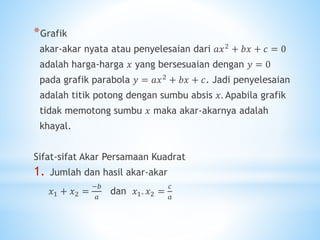 *Grafik
akar-akar nyata atau penyelesaian dari 𝑎𝑥2 + 𝑏𝑥 + 𝑐 = 0
adalah harga-harga 𝑥 yang bersesuaian dengan 𝑦 = 0
pada grafik parabola 𝑦 = 𝑎𝑥2
+ 𝑏𝑥 + 𝑐. Jadi penyelesaian
adalah titik potong dengan sumbu absis 𝑥. Apabila grafik
tidak memotong sumbu 𝑥 maka akar-akarnya adalah
khayal.
Sifat-sifat Akar Persamaan Kuadrat
1. Jumlah dan hasil akar-akar
𝑥1 + 𝑥2 =
−𝑏
𝑎
dan 𝑥1. 𝑥2 =
𝑐
𝑎
 