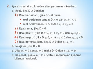 2. Syarat- syarat utuk kedua akar persamaan kuadrat:
a. Real, jika D ≥ 0 maka:
1) Real berlainan , jika D > 0 maka
• real berlainan tanda: D > 0 dan 𝑥1. 𝑥2 < 0
• real berlawanan: D > 0 dan 𝑥1 + 𝑥2 = 0
2) Real sama, jika D = 0
3) Real positif, jika D ≥ 0, 𝑥1 + 𝑥2 ≥ 0 dan 𝑥1. 𝑥2>0
4) Real negatif, jika D ≥ 0, 𝑥1 + 𝑥2 < 0 dan 𝑥1. 𝑥2 <0
5) Real berkebalikan, jika D ≥ 0 dan 𝑥1. 𝑥2 = 1
b. Imajiner, jika D < 0
c. Jika 𝑥1 = 0 𝑑𝑎𝑛 𝑥2 ≠ 0 maka D >0 dan 𝑥1. 𝑥2 = 0
d. Rasional, jika 𝑎, 𝑏, 𝑐 ∈ 𝑅 serta D merupakan kuadrat
bilangan rasional.
 