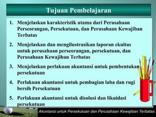 Akuntansi untuk Persekutuan dan Perusahaan Kewajiban Terbatas
Tujuan Pembelajaran
1. Menjelaskan karakteristik utama dari Perusahaan
Perseorangan, Persekutuan, dan Perusahaan Kewajiban
Terbatas
2. Menjelaskan dan mengilustrasikan laporan ekuitas
untuk perusahaan perseorangan, persekutuan, dan
Perusahaan Kewajiban Terbatas
3. Menjelaskan perlakuan akuntansi untuk pembentukan
persekutuan
4. Perlakuan akuntansi untuk pembagian laba dan rugi
bersih Persekutuan
5. Perlakuan akuntansi untuk disolusi dan likuidasi
persekutuan
 