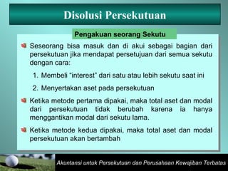 Akuntansi untuk Persekutuan dan Perusahaan Kewajiban Terbatas
Disolusi Persekutuan
Seseorang bisa masuk dan di akui sebagai bagian dari
persekutuan jika mendapat persetujuan dari semua sekutu
dengan cara:
1. Membeli “interest” dari satu atau lebih sekutu saat ini
2. Menyertakan aset pada persekutuan
Ketika metode pertama dipakai, maka total aset dan modal
dari persekutuan tidak berubah karena ia hanya
menggantikan modal dari sekutu lama.
Ketika metode kedua dipakai, maka total aset dan modal
persekutuan akan bertambah
Pengakuan seorang Sekutu
 