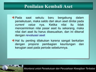 Akuntansi untuk Persekutuan dan Perusahaan Kewajiban Terbatas
Penilaian Kembali Aset
Pada saat sekutu baru bergabung dalam
persekutuan, maka saldo dari akun aset dinilai pada
current value nya. Ketika nilai itu tidak
mencerminkan nilai pasar aset itu sekarang, maka
nilai dari aset itu harus disesuaikan, dan ini dikenal
dengan revaluasi aset
Hal itu penting dilakukan karena sangat berkaitan
dengan proporsi pembagian keuntungan dan
kerugian aset pada periode sebelumnya.
 